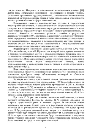 9
тождественными. Например, в современном экономическом словаре [99]
дается такое определение: «инновации – нововведения в области техники,
технологии, организации труда и управления, основанные на использовании
достижений науки и передового опыта, а также использование этих новшеств
в самых разных областях и сферах деятельности».
Интересными являются социологические подходы к определению
рассматриваемого понятия. В энциклопедическом социологическом словаре
содержатся только понятия «инновации в культуре» и «нововведение», причем
«нововведение» определяется через инновацию:«нововведение (инновация, от
позднелат. innovation – изменение, развитие способов и результатов
деятельности людей)» [100]. Крометого, в социологической литературе можно
найти определение инновации в контексте системного подхода: инновация –
это целенаправленное изменение в функционировании системы, причем в
широком смысле это могут быть качественные и (или) количественные
изменения в различных сферах и элементах системы.
Впервые термин «инновация» был введен в научный оборот в 30-е годы
ХХ в. австрийским ученым Й. Шумпетером, который анализировал изменения
в развитии экономических систем и отделил изобретение (открытие нового
технического знания) от инновации (практическое применение нового знания
в производстве). Инновацию он трактовал как изменение с целью внедрения и
использования новых видов потребительских товаров, новых
производственных и транспортных средств, рынков и форм организации в
промышленности [97].
В настоящее время термин «инновация» и производные от него термины
«инновационный процесс», «инновационная деятельность», «инновационный
потенциал» приобрели статус общенаучных категорий и обогатили
понятийный аппарат многих наук.
Несмотря на активное использование данных терминов в повседневной
жизни согласно социологическим исследованиям[102] Всероссийского центра
изучения общественного мнения (ВЦИОМ), проведенным в 2007 г., каждый
второй россиянин (53 %) затрудняется объяснить, что такое инновации. По
мнению 22 % опрошенных, этот термин обозначает любые нововведения; 15 %
респондентов считают, что это внедрение современных технологий; 6 % –
использование достижений науки техники.
При этом 63 % россиян считают инновации необходимым условием
будущего процветания России, по мнению 12 % россиян инновации не
сыграют существенной роли в развитии страны. В инновации нужно
вкладывать как можно больше средств, в перспективе вложения окупятся,
отмечают 59 % респондентов против 11 %, считающих это пустой тратой
денег. В будущем роль инноваций станет возрастать, они будут внедряться
практически во всех отрасляхэкономики, указывают 56 % опрошенныхпротив
15 %, по прогнозам которых инновации будут эпизодическими и широкого
распространения не получат. Чем выше уровень образования опрошенных, тем
более значимой им представляется роль инноваций.
Copyright ОАО «ЦКБ «БИБКОМ» & ООО «Aгентство Kнига-Cервис»
 