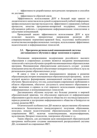92
- эффективности разработанных методических материалов и способов
их доставки;
- эффективности обратной связи.
Эффективность использования ДОУ в большей мере зависит от
дидактического качестваиспользуемой содержательной учебной информации;
профессиональногомастерствапедагогов; эффективного управления учебным
процессом; качества программно-аппаратной поддержки; готовности
обучающихся работать с современными информационными технологиями и
средствами коммуникаций.
Проведенный анализ эффективности использования ДОУ в вузе
позволяет выделить приоритетные направления развития ДО:
совершенствование нормативно-правовой базы, подготовка необходимого
количества высокопрофессиональных тьюторов, использование эффективных
педагогических и информационных технологий.
3.3. Программа региональной инновационной системы
дистанционного обучения в сфере экономики и сервиса
Основными направлениями модернизации российского высшего
образования в современных условиях являются внедрение инновационных
технологий и методов обучения и разработкаинновационныхобразовательных
программ. Инновационная образовательная деятельность создает условия
повышения качества обучения и обеспечивает конкурентоспособность вуза на
региональном рынке образовательных услуг.
В связи с этим в качестве инновационного прорыва в развитии
образования рассмотрим инновационную образовательную программу, целью
которой является формирование инновационной системы дистанционного
обучения. Предполагается, что она, удовлетворяя современным требованиям в
области образования, обеспечит доступность качественного образования в
сфере экономики и сервиса за счет широкого использования современных
информационных и коммуникационных технологий.
Дистанционное обучение получает все большее развитие в мировой
образовательной практике, что обусловлено переходом от информатизации
образования идругих видов деятельности общества его постиндустриального
периода развития к построению информационного общества и базируется на
успехах развития ИКТ.
Отличительной особенностью ДО является предоставление обучаемым
возможности бесконтактного (внеаудиторного) получения образования,
пользуясь новыми педагогическими образовательными технологиями и
современными ИКТ, включая телекоммуникации, видеоконференции,
мультимедиа, Интернет-технологии, электронное обучение и т.д.
Таким образом, для достижения цели инновационной образовательной
программы необходимо создание инновационной распределенной системы
ДО, основанной на современных ИКТ.
Copyright ОАО «ЦКБ «БИБКОМ» & ООО «Aгентство Kнига-Cервис»
 