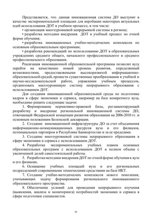 93
Представляется, что данная инновационная система ДО выступит в
качестве экспериментальной площадки для апробации некоторых актуальных
идей использования ДОТ в учебном процессе, в том числе:
• организация многоуровневой непрерывной системы в регионе;
• разработка методики внедрения ДОТ в учебный процесс по очной
форме обучения;
• разработка инновационных учебно-методических комплексов по
основным образовательным программам;
• разработка рекомендаций по использованию ДОТ в образовательных
учреждениях среднего общего, начального профессионального и среднего
профессионального образования.
Реализация инновационной образовательной программы позволит вузу
перейти на качественно новый уровень развития, определяемый
возможностями, предоставляемыми высокоразвитой информационно-
образовательной средой, провести существенные преобразования в учебной и
научно-исследовательской работе, управлении учебным процессом,
организовать многоуровневую систему непрерывного образования с
использованием ДОТ.
Для создания инновационной образовательной среды по подготовке
кадров в сфере экономики и сервиса, например на базе конкретного вуза,
необходимо решить следующие задачи:
1. Формирование нормативно-правовой базы, регламентирующей
разработку и внедрение региональной инновационной системы ДО,
отвечающей Федеральной концепции развития образования на 2006-2010 гг. и
основным положениям Болонской декларации.
2. Создание инновационной инфраструктуры ДО за счет объединения
информационно-коммуникационных ресурсов вуза и его филиалов,
потенциальных партнеров в Республике Башкортостан и за ее пределами.
3. Создание многоуровневой системы непрерывного образования в
сфере экономики и сервиса с использованием ДОТ.
4. Разработка экспериментальных учебных планов основных
образовательных программ с использованием ДОТ в полном объеме с
увеличенной долей самостоятельной работы.
5. Разработкаметодики внедрения ДОТ по очной форме обучения в вузе
и его филиалах.
6. Оснащение учебных площадей вуза и его региональных
подразделений современными техническими средствами на базе ИКТ.
7. Создание учебно-методических комплексов нового поколения,
учитывающих задачу формирования регионального инновационного
образовательного пространства.
8. Обеспечение условий для проведения непрерывного изучения
(выявления, анализа и мониторинга) потребностей экономики и сервиса в
сфере подготовки специалистов.
Copyright ОАО «ЦКБ «БИБКОМ» & ООО «Aгентство Kнига-Cервис»
 