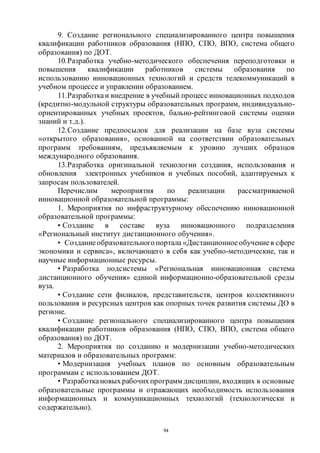 94
9. Создание регионального специализированного центра повышения
квалификации работников образования (НПО, СПО, ВПО, система общего
образования) по ДОТ.
10.Разработка учебно-методического обеспечения переподготовки и
повышения квалификации работников системы образования по
использованию инновационных технологий и средств телекоммуникаций в
учебном процессе и управлении образованием.
11.Разработкаи внедрение в учебный процесс инновационных подходов
(кредитно-модульной структуры образовательных программ, индивидуально-
ориентированных учебных проектов, бально-рейтинговой системы оценки
знаний и т.д.).
12.Создание предпосылок для реализации на базе вуза системы
«открытого образования», основанной на соответствии образовательных
программ требованиям, предъявляемым к уровню лучших образцов
международного образования.
13.Разработка оригинальной технологии создания, использования и
обновления электронных учебников и учебных пособий, адаптируемых к
запросам пользователей.
Перечислим мероприятия по реализации рассматриваемой
инновационной образовательной программы:
1. Мероприятия по инфраструктурному обеспечению инновационной
образовательной программы:
• Создание в составе вуза инновационного подразделения
«Региональный институт дистанционного обучения».
• Созданиеобразовательногопортала «Дистанционное обучениев сфере
экономики и сервиса», включающего в себя как учебно-методические, так и
научные информационные ресурсы.
• Разработка подсистемы «Региональная инновационная система
дистанционного обучения» единой информационно-образовательной среды
вуза.
• Создание сети филиалов, представительств, центров коллективного
пользования и ресурсных центров как опорных точек развития системы ДО в
регионе.
• Создание регионального специализированного центра повышения
квалификации работников образования (НПО, СПО, ВПО, система общего
образования) по ДОТ.
2. Мероприятия по созданию и модернизации учебно-методических
материалов и образовательных программ:
• Модернизация учебных планов по основным образовательным
программам с использованием ДОТ.
• Разработкановыхрабочихпрограмм дисциплин, входящих в основные
образовательные программы и отражающих необходимость использования
информационных и коммуникационных технологий (технологически и
содержательно).
Copyright ОАО «ЦКБ «БИБКОМ» & ООО «Aгентство Kнига-Cервис»
 