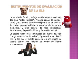 La escala de Estado, refleja sentimientos o acciones
del tipo “estoy furioso”, “tengo ganas de romper
cosas”, etc. donde el sujeto responde en una escala
de cuatro puntos, reflejando como se siente en ese
momento, y que consta de tres subescalas:
Sentimiento, Expresión Física y Expresión Verbal.
La escala Rasgo esta compuesta por ítems del tipo
“tengo un carácter irritable”, “pierdo los estribos”,
etc., a los que el sujeto contesta en una escala de
cuatro puntos en función de cómo se siente
normalmente
 