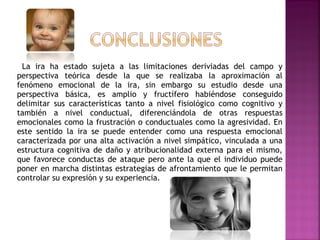 La ira ha estado sujeta a las limitaciones deriviadas del campo y
perspectiva teórica desde la que se realizaba la aproximación al
fenómeno emocional de la ira, sin embargo su estudio desde una
perspectiva básica, es amplio y fructífero habiéndose conseguido
delimitar sus características tanto a nivel fisiológico como cognitivo y
también a nivel conductual, diferenciándola de otras respuestas
emocionales como la frustración o conductuales como la agresividad. En
este sentido la ira se puede entender como una respuesta emocional
caracterizada por una alta activación a nivel simpático, vinculada a una
estructura cognitiva de daño y atribucionalidad externa para el mismo,
que favorece conductas de ataque pero ante la que el individuo puede
poner en marcha distintas estrategias de afrontamiento que le permitan
controlar su expresión y su experiencia.
 