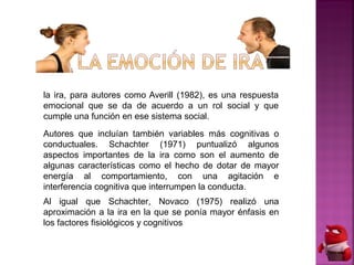 la ira, para autores como Averill (1982), es una respuesta
emocional que se da de acuerdo a un rol social y que
cumple una función en ese sistema social.
Autores que incluían también variables más cognitivas o
conductuales. Schachter (1971) puntualizó algunos
aspectos importantes de la ira como son el aumento de
algunas características como el hecho de dotar de mayor
energía al comportamiento, con una agitación e
interferencia cognitiva que interrumpen la conducta.
Al igual que Schachter, Novaco (1975) realizó una
aproximación a la ira en la que se ponía mayor énfasis en
los factores fisiológicos y cognitivos
 