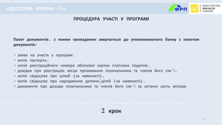 10
Пакет документів, з якими громадянин звертається до уповноваженого банку з пакетом
документів:
заява на участь у програмі,
копія паспорта,
копія реєстраційного номера облікової картки платника податків,
довідка про реєстрацію місця проживання позичальника та членів його сім’ї,
копія свідоцтва про шлюб (за наявності),
копія свідоцтва про народження дитини/дітей (за наявності),
документи про доходи позичальника та членів його сім’ї за останні шість місяців
ПРОЦЕДУРА УЧАСТІ У ПРОГРАМІ
2 крок
«ДОСТУПНА ІПОТЕКА 7%»
 