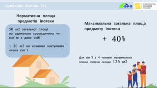 6
Нормативна площа
предметів іпотеки
50 м2 загальної площі
на одинокого громадянина чи
сім’ю з двох осіб
+ 20 м2 на кожного наступного
члена сім’ї
Для сім'ї з 4 чоловік максимальна
площа іпотеки складе 126 м2
+ 40%
Максимальна загальна площа
предмету іпотеки
«ДОСТУПНА ІПОТЕКА 7%»
 