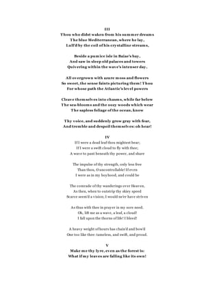 III
T hou who didst waken from his summer dreams
T he blue Mediterranean, where he lay,
Lull'd by the coil of his crystalline streams,
Beside a pumice isle in Baiae's bay,
And saw in sleep old palaces and towers
Quivering within the wave's intenser day,
All overgrown with azure moss and flowers
So sweet, the sense faints picturing them! T hou
For whose path the Atlantic's level powers
Cleave themselves into chasms, while far below
T he sea-blooms and the oozy woods which wear
T he sapless foliage of the ocean, know
T hy voice, and suddenly grow gray with fear,
And tremble and despoil themselves: oh hear!
IV
If I were a dead leaf thou mightest bear;
If I were a swift cloud to fly with thee;
A wave to pant beneath thy power, and share
The impulse of thy strength, only less free
Than thou, O uncontrollable! If even
I were as in my boyhood, and could be
The comrade of thy wanderings over Heaven,
As then, when to outstrip thy skiey speed
Scarce seem'd a vision; I would ne'er have striven
As thus with thee in prayer in my sore need.
Oh, lift me as a wave, a leaf, a cloud!
I fall upon the thorns of life! I bleed!
A heavy weight of hours has chain'd and bow'd
One too like thee: tameless, and swift, and proud.
V
Make me thy lyre, even as the forest is:
What if my leaves are falling like its own!
 