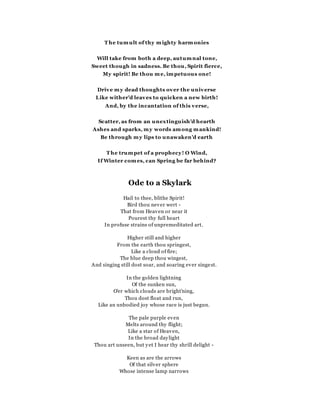 T he tumult of thy mighty harmonies
Will take from both a deep, autumnal tone,
Sweet though in sadness. Be thou, Spirit fierce,
My spirit! Be thou me, impetuous one!
Drive my dead thoughts over the universe
Like wither'd leaves to quicken a new birth!
And, by the incantation of this verse,
Scatter, as from an unextinguish'd hearth
Ashes and sparks, my words among mankind!
Be through my lips to unawaken'd earth
T he trumpet of a prophecy! O Wind,
If Winter comes, can Spring be far behind?
Ode to a Skylark
Hail to thee, blithe Spirit!
Bird thou never wert -
That from Heaven or near it
Pourest thy full heart
In profuse strains of unpremeditated art.
Higher still and higher
From the earth thou springest,
Like a cloud of fire;
The blue deep thou wingest,
And singing still dost soar, and soaring ever singest.
In the golden lightning
Of the sunken sun,
O'er which clouds are bright'ning,
Thou dost float and run,
Like an unbodied joy whose race is just begun.
The pale purple even
Melts around thy flight;
Like a star of Heaven,
In the broad daylight
Thou art unseen, but yet I hear thy shrill delight -
Keen as are the arrows
Of that silver sphere
Whose intense lamp narrows
 