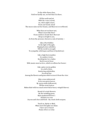 In the white dawn clear,
Until we hardly see, we feel that it is there.
All the earth and air
With thy voice is loud,
As, when night is bare,
From one lonely cloud
The moon rains out her beams, and Heaven is overflowed.
What thou art we know not;
What is most like thee?
From rainbow clouds there flow not
Drops so bright to see,
As from thy presence showers a rain of melody: -
Like a Poet hidden
In the light of thought,
Singing hymns unbidden,
Till the world is wrought
To sympathy with hopes and fears it heeded not:
Like a high-born maiden
In a palace-tower,
Soothing her love-laden
Soul in secret hour
With music sweet as love, which overflows her bower:
Like a glow-worm golden
In a dell of dew,
Scattering unbeholden
Its aërial hue
Among the flowers and grass which screen it from the view:
Like a rose embowered
In its own green leaves,
By warm winds deflowered,
Till the scent it gives
Makes faint with too much sweet these heavy -wingéd thieves:
Sound of vernal showers
On the twinkling grass,
Rain-awakened flowers -
All that ever was
Joyous and clear and fresh - thy music doth surpass.
Teach us, Sprite or Bird,
What sweet thoughts are thine:
I have never heard
Praise of love or wine
 