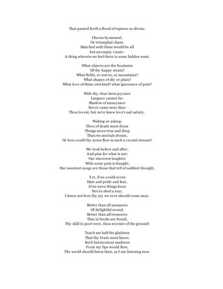 That panted forth a flood of rapture so divine.
Chorus hymeneal,
Or triumphal chant,
Matched with thine would be all
but an empty vaunt -
A thing wherein we feel there is some hidden want.
What objects are the fountains
Of thy happy strain?
What fields, or waves, or mountains?
What shapes of sky or plain?
What love of thine own kind? what ignorance of pain?
With thy clear keen joyance
Languor cannot be:
Shadow of annoyance
Never came near thee:
Thou lovest, but ne'er knew love's sad satiety.
Waking or asleep,
Thou of death must deem
Things more true and deep
Than we mortals dream,
Or how could thy notes flow in such a crystal stream?
We look before and after,
And pine for what is not:
Our sincerest laughter
With some pain is fraught;
Our sweetest songs are those that tell of saddest thought.
Y et, if we could scorn
Hate and pride and fear,
If we were things born
Not to shed a tear,
I know not how thy joy we ever should come near.
Better than all measures
Of delightful sound,
Better than all treasures
That in books are found,
Thy skill to poet were, thou scorner of the ground!
Teach me half the gladness
That thy brain must know;
Such harmonious madness
From my lips would flow,
The world should listen then, as I am listening now.
 