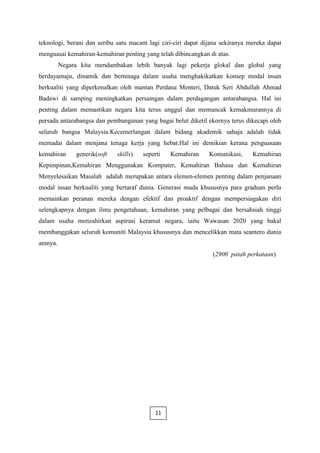 teknologi, berani dan seribu satu macam lagi ciri-ciri dapat dijana sekiranya mereka dapat
menguasai kemahiran-kemahiran penting yang telah dibincangkan di atas.
         Negara kita mendambakan lebih banyak lagi pekerja glokal dan global yang
berdayamaju, dinamik dan bertenaga dalam usaha menghakikatkan konsep modal insan
berkualiti yang diperkenalkan oleh mantan Perdana Menteri, Datuk Seri Abdullah Ahmad
Badawi di samping meningkatkan persaingan dalam perdagangan antarabangsa. Hal ini
penting dalam memastikan negara kita terus unggul dan memuncak kemakmurannya di
persada antarabangsa dan pembangunan yang bagai belut diketil ekornya terus dikecapi oleh
seluruh bangsa Malaysia.Kecemerlangan dalam bidang akademik sahaja adalah tidak
memadai dalam menjana tenaga kerja yang hebat.Hal ini demikian kerana penguasaan
kemahiran     generik(soft   skills)   seperti   Kemahiran     Komunikasi,     Kemahiran
Kepimpinan,Kemahiran Menggunakan Komputer, Kemahiran Bahasa dan Kemahiran
Menyelesaikan Masalah adalah merupakan antara elemen-elemen penting dalam penjanaan
modal insan berkualiti yang bertaraf dunia. Generasi muda khususnya para graduan perlu
memainkan peranan mereka dengan efektif dan proaktif dengan mempersiagakan diri
selengkapnya dengan ilmu pengetahuan, kemahiran yang pelbagai dan bersahsiah tinggi
dalam usaha menzahirkan aspirasi keramat negara, iaitu Wawasan 2020 yang bakal
membanggakan seluruh komuniti Malaysia khususnya dan mencelikkan mata seantero dunia
amnya.
                                                                (2900 patah perkataan)




                                            11
 