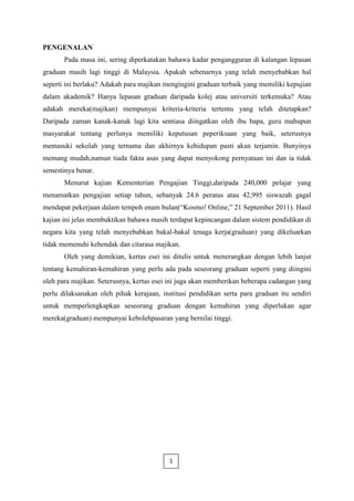 PENGENALAN
       Pada masa ini, sering diperkatakan bahawa kadar pengangguran di kalangan lepasan
graduan masih lagi tinggi di Malaysia. Apakah sebenarnya yang telah menyebabkan hal
seperti ini berlaku? Adakah para majikan mengingini graduan terbaik yang memiliki kepujian
dalam akademik? Hanya lepasan graduan daripada kolej atau universiti terkemuka? Atau
adakah mereka(majikan) mempunyai kriteria-kriteria tertentu yang telah ditetapkan?
Daripada zaman kanak-kanak lagi kita sentiasa diingatkan oleh ibu bapa, guru mahupun
masyarakat tentang perlunya memiliki keputusan peperiksaan yang baik, seterusnya
memasuki sekolah yang ternama dan akhirnya kehidupan pasti akan terjamin. Bunyinya
memang mudah,namun tiada fakta asas yang dapat menyokong pernyataan ini dan ia tidak
semestinya benar.
       Menurut kajian Kementerian Pengajian Tinggi,daripada 240,000 pelajar yang
menamatkan pengajian setiap tahun, sebanyak 24.6 peratus atau 42,995 siswazah gagal
mendapat pekerjaan dalam tempoh enam bulan(“Kosmo! Online,” 21 September 2011). Hasil
kajian ini jelas membuktikan bahawa masih terdapat kepincangan dalam sistem pendidikan di
negara kita yang telah menyebabkan bakal-bakal tenaga kerja(graduan) yang dikeluarkan
tidak memenuhi kehendak dan citarasa majikan.
       Oleh yang demikian, kertas esei ini ditulis untuk menerangkan dengan lebih lanjut
tentang kemahiran-kemahiran yang perlu ada pada seseorang graduan seperti yang diingini
oleh para majikan. Seterusnya, kertas esei ini juga akan memberikan beberapa cadangan yang
perlu dilaksanakan oleh pihak kerajaan, institusi pendidikan serta para graduan itu sendiri
untuk memperlengkapkan seseorang graduan dengan kemahiran yang diperlukan agar
mereka(graduan) mempunyai kebolehpasaran yang bernilai tinggi.




                                          1
 