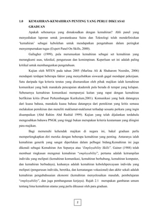 1.0    KEMAHIRAN-KEMAHIRAN PENTING YANG PERLU DIKUASAI
       GRADUAN
       Apakah sebenarnya yang dimaksudkan dengan kemahiran? Ahli panel yang
menyediakan laporan untuk jawatankuasa Sains dan Teknologi telah mendefinisikan
„kemahiran‟ sebagai kebolehan untuk mendapatkan pengetahuan dalam peringkat
menyempurnakan tugas (Expert Panel On Skills, 2000).
       Gallagher (1999), pula merumuskan kemahiran sebagai set kemahiran yang
merangkumi asas, teknikal, pengurusan dan kemimpinan. Keperluan set ini adalah paling
kritikal untuk membangunkan pengetahuan.
       Kajian oleh MTEN pada tahun 2005 (Marlina Ali & Shaharom Noordin, 2006)
mendapati terdapat beberapa faktor yang menyebabkan siswazah gagal mendapat pekerjaan.
Satu daripada tiga kriteria teratas yang disenaraikan oleh pihak majikan ialah kemahiran
komunikasi yang baik manakala pencapaian akademik pula berada di tempat yang kelapan.
Sebenarnya kemahiran komunikasi mempunyai kaitan yang rapat dengan kemahiran
berfikiran kritis (Pusat Perkembangan Kurikulum,2001). Komunikasi yang baik datangnya
dari kuasa bahasa, manakala kuasa bahasa datangnya dari pemikiran yang kritis semasa
melakukan pemikiran dan meneliti maklumat-maklumat terhadap sesuatu perkara yang ingin
disampaikan (Abd Rahim Abd Rashid 1999). Kajian yang telah dijalankan terdahulu
mengesahkan bahawa PNGK yang tinggi bukan merupakan kriteria keutamaan yang diingini
para majikan.
       Bagi     memenuhi   kehendak   majikan    di   negara   ini,   bakal   graduan   perlu
memperlengkapkan diri mereka dengan beberapa kemahiran yang penting. Antaranya ialah
kemahiran generik yang sangat diperlukan dalam pelbagai bidang.Kemahiran ini juga
dikenali sebagai Kemahiran Am Sepunya atau „Employability Skills”. Gainer (1988) telah
membuat ringkasan mengenai kemahiran “employability”, pertama adalah ketrampilan
individu yang meliputi (kemahiran komunikasi, kemahiran berhubung, kemahiran komputer,
dan kemahiran berbudaya), keduanya adalah kemahiran kebolehpercayaan individu yang
meliputi (pengurusan individu, beretika, dan kematangan vokasional) dan akhir sekali adalah
kemahiran pengubahsuaian ekonomi (kemahiran menyelesaikan masalah, pembelajaran
“employability”, dan juga pembangunan kerjaya). Rajah 2.1 merupakan gambaran umum
tentang lima kemahiran utama yang perlu dikuasai oleh para graduan.



                                           2
 