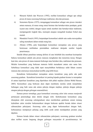 i)        Menurut Hybels dan Weavers (1992), melihat komunikasi sebagai apa sahaja
             proses di mana seseorang berkongsi maklumat, idea dan perasaan.
   ii)       Sementara Byrnes (1975), menganggap komunikasi sebagai satu proses interaksi
             antara manusia, di mana orang ramai bertutur dan bertukar-tukar pendapat, gerak
             isyarat atau simbol, dengan tujuan untuk memberi dan bertukar-tukar maklumat,
             mempengaruhi tingkah laku, memujuk ataupun mengubah keadaan fizikal atau
             mental.
   iii)      Manakala French (1993), berpendapat komunikasi adalah satu usaha mewujudkan
             saling memahami dalam minda orang lain.
   iv)       Abrams (1986), pula berpendapat komunikasi merupakan satu proses yang
             berterusan   melibatkan   pemindahan    maklumat    daripada   sumber    kepada
             penerimanya.
          Setelah dibuat penelitian tentang definisi di atas bolehlah kita membuat kesimpulan
bahawa komunikasi adalah satu proses manusia menghantar dan menerima mesej. Dengan
kata lain, satu proses di mana manusia berkongsi atau bertukar idea, maklumat dan perasaan.
Melalui komunikasi yang berkesan manusia boleh memahami antara satu sama lain.
Sebaliknya komunikasi yang tidak tepat menyebabkan berlakunya salah faham sesama
manusia dan seterusnya mencetuskan konflik yang lebih besar.
          Kemahiran berkomunikasi merupakan antara kemahiran yang perlu ada pada
seseorang graduan. Kemahiran komunikasi ini penting kepada graduan kerana ia merupakan
di antara keperluan kemahiran yang diperlukan oleh pihak majikan (Zaiton Mohd Hassan,
2003). Komunikasi yang berkesan akan dapat membantu mereka untuk menjalinkan
hubungan yang baik sama ada antara pekerja dengan majikan, pekerja dengan pekerja
ataupun pekerja dengan golongan sasaran(klien).
          Semasa proses temuduga, gaya komunikasi seseorang calon iaitu semasa menjawab
pertanyaan penemuduga akan dinilai dengan teliti. Keberkesanan komunikasi yang
ditunjukan oleh seseorang calon(graduan) akan memberikan gambaran umum tentang
kebolehan calon tersebut berkomunikasi dengan berkesan apabila berada dalam situasi
sebenar(alam pekerjaan). Seseorang calon yang dapat berkomunikasi dengan baik,
kebiasaannya mempunyai peluang yang lebih cerah untuk mendapatkan jawatan yang
dipohon.
          Semasa berada dalam situasi sebenar(alam pekerjaan), seseorang graduan tersebut
akan terlibat secara langsung dengan golongan masyarakat di persekitarannya. Ini

                                               4
 