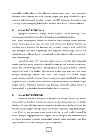 termasuklah majikan,rakan sekerja, pelanggan ataupun orang ramai          yang mempunyai
hubungan secara langsung atau tidak langsung dengan tugas yang diamanahkan kepada
seseorang pekerja(graduan) tersebut. Dengan memiliki kemahiran komunikasi yang
cemerlang, segala urusan yang berkaitan akan dapat diuruskan dengan lancar dan berkesan.


1.2     KEMAHIRAN KEPIMPINAN
        Kepimpinan mempunyai berbagai definisi mengikut takrifan seseorang. Walau
bagaimanapun, satu definisi umum dapat disimpulkan tentang kepimpinan iaitu,
suatu   proses mempengaruhi individu dan kumpulan untuk mencapai sesuatu matlamat.
Sebagai seorang pemimpin, tugas kita ialah untuk mengimbangi beberapa tuntutan atau
keperluan, seperti keperluan diri, kumpulan dan organisasi. Mengikut John Adair(2007),
tugas pemimpin ialah untuk mengimbangi antara keperluan-keperluan tugas, pasukan dan
individu.Pemimpin dikenali dengan berbagai istilah, misalnya ketua, kepala, pengetua, amir,
imam dan sebagainya.
        Hemphill & Coons(1957) pula menyatakan bahawa kepimpinan ialah tingkahlaku
individu apabila ia sedang mengarahkan aktiviti kelompok ke arah matlamat yang dikongsi
bersama.Jika kita membuat penelitian tentang kenyataan di atas, jelaslah bahawa kemahiran
memimpin ini amat perlu dipelajari oleh seseorang graduan yang akan menceburi bidang
pekerjaan terutamanya apabila suatu masa kelak mereka akan dilantik sebagai
ketua(pemimpin) sesebuah organisasi. Seseorang pemimpin yang efektif bakal menentukan
kejayaan ataupun kegagalan sesuatu matlamat kumpulan(organisasi) yang hendak dicapai.
Dengan memiliki kemahiran memimpin yang berkesan, pengurusan sumber manusia di
dalam sesebuah organisasi akan dapat dimanfaatkan dengan sewajarnya.


1.3     KEMAHIRAN KOMPUTER
        Penguasaan kemahiran menggunakan komputer dan melayari internet juga muncul
sebagai salah satu kemahiran penting bagi seseorang graduan dalam menelusuri era ledakan
teknologi maklumat. Bill Gates pernah menyatakan kepada mantan Perdana Menteri, Tun
Mahathir, sekiranya negara kita ingin duduk sama rendah, berdiri sama tinggi dengan negara-
negara G8 di persada sarwajagat maka semua pelajar dari sekolah rendah hinggalah ke
institusi pengajian tinggi perlulah celik komputer. Hal ini amat perlu bagi memanifestasikan
kepentingan menguasai kemahiran menggunakan komputer untuk menongkah arus dunia
tanpa sempadan ini agar tidak terpinggir daripada arus perdana.


                                             5
 