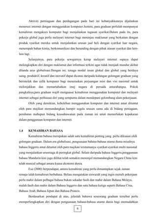 Aktiviti perniagaan dan perdagangan pada hari ini kebanyakkannya dijalankan
menerusi internet dengan menggunakan komputer.Justeru, para graduan perlulah mempunyai
kemahiran mengakses komputer bagi menjalankan tugasan syarikat.Dalam pada itu, para
pekerja global juga perlu melayari internet bagi meninjau maklumat yang berkaitan dengan
produk syarikat mereka untuk menjalankan urusan jual beli dengan syarikat luar negara,
menempah bahan kimia, berkomunikasi dan berunding dengan pihak atasan syarikat dan lain-
lain lagi.
        Selanjutnya, para pekerja sewajarnya kerap melayari internet supaya dapat
melengkapkan diri dengan maklumat dan informasi terkini agar tidak menjadi mundur akibat
dilanda arus globalisasi.Dengan ini, tenaga modal insan glokal dan global yang berdaya
saing, produktif, kreatif dan inovatif dapat dicanai daripada kalangan golongan graduan yang
berintelek dan celik komputer bagi meneruskan perjuangan misi dan visi nasional untuk
melonjakkan    dan   memartabatkan     imej       negara   di   persada   antarabangsa.   Pokok
pangkalnya,para graduan wajib menguasai kemahiran menggunakan komputer dan melayari
internet sebagai perhiasan diri yang sempurna dalam mendepani gelombang alam pekerjaaan.
        Oleh yang demikian, kebolehan menggunakan komputer dan internet amat dituntut
oleh para majikan memandangkan hampir segala urusan sama ada di bidang peniagaan,
perubatan mahupun bidang keusahawanan pada zaman ini amat memerlukan kepakaran
dalam penggunaan komputer dan internet.


1.4     KEMAHIRAN BAHASA
        Kemahiran bahasa merupakan salah satu kemahiran penting yang perlu dikuasai oleh
golongan graduan. Dalam era globalisasi, penguasaan bahasa-bahasa utama dunia misalnya
bahasa Inggeris amat dituntut oleh para majikan terutamanya syarikat-syarikat multi nasional
yang menjalankan urusniaga di peringkat global. Selain daripada bahasa Inggeris,penggunaan
bahasa Mandarin kini juga dilihat telah semakin menonjol memandangkan Negara China kini
telah muncul sebagai antara kuasa ekonomi dunia.
        Esa (2000) berpendapat, antara kemahiran yang perlu dimantapkan sejak zaman
remaja ialah kemahiran berbahasa. Beliau mengatakan siswazah yang ingin meraih pekerjaan
perlu mahir dalam pelbagai bahasa bukan sekadar fasih dan mahir dalam Bahasa Melayu,
malah fasih dan mahir dalam Bahasa Inggeris dan satu bahasa ketiga seperti Bahasa Cina,
Bahasa Arab, Bahasa Jepun dan Bahasa Prancis.
        Berdasarkan pendapat di atas, jelaslah bahawa seseorang graduan tersebut perlu
memperlengkapkan diri dengan penguasaan bahasa-bahasa utama dunia bagi memudahkan

                                              6
 
