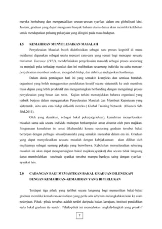 mereka berhubung dan mengendalikan urusan-urusan syarikat dalam era globalisasi kini.
Justeru, graduan yang dapat menguasai banyak bahasa utama dunia akan memiliki kelebihan
untuk mendapatkan peluang pekerjaan yang diingini pada masa hadapan.


1.5     KEMAHIRAN MENYELESAIKAN MASALAH
        Penyelesaian Masalah boleh didefinisikan sebagai satu proses kognitif di mana
maklumat digunakan sebagai usaha mencari cara-cara yang sesuai bagi mencapai sesuatu
matlamat. Torrence (1973), mendefinisikan penyelesaian masalah sebagai proses seseorang
itu menjadi peka terhadap masalah dan ini melibatkan seseorang individu itu cuba mencari
penyelesaian membuat andaian, mengubah hidup, dan akhirnya melaporkan hasilannya.
        Dalam dunia perniagaan hari ini yang semakin kompleks dan sentiasa berubah,
organisasi yang boleh menggunakan pendekatan kreatif secara sistematik ke arah membina
masa depan yang lebih produktif dan menguntungkan berbanding dengan mengulangi proses
penyelesaian yang bosan dan rutin. Kajian terkini menunjukkan bahawa organisasi yang
terbaik berjaya dalam menggunakan Penyelesaian Masalah dan Membuat Keputusan yang
sistematik, iaitu satu cara hidup ahli-ahli mereka ( Global Training Network Alliances Sdn
Bhd,2011).
        Oleh yang demikian, sebagai bakal pekerja(graduan), kemahiran menyelesaikan
masalah sama ada secara individu mahupun berkumpulan amat dituntut oleh para majikan.
Penguasaan kemahiran ini amat dikehendaki kerana seseorang graduan tersebut bakal
berdepan dengan pelbagai situasi(masalah) yang semakin mencabar dalam era ini. Graduan
yang dapat menyelesaikan sesuatu masalah dengan kebijaksanaan             akan dilihat oleh
majikannya sebagai seorang pekerja yang berwibawa. Kebolehan menyelesaikan sebarang
masalah ini akan dapat menguntungkan bakal majikan(syarikat) dan secara tidak langsung
dapat membolehkan      sesebuah syarikat tersebut mampu berdaya saing dengan syarikat-
syarikat lain.


2.0     CADANGAN BAGI MEMASTIKAN BAKAL GRADUAN DILENGKAPI
        DENGAN KEMAHIRAN-KEMAHIRAN YANG DIPERLUKAN


        Terdapat tiga pihak yang terlibat secara langsung bagi memastikan bakal-bakal
graduan memiliki kemahiran-kemahiran yang perlu ada sebelum melangkahkan kaki ke alam
pekerjaan. Pihak- pihak tersebut adalah terdiri daripada badan kerajaan, institusi pendidikan
serta bakal graduan itu sendiri. Pihak-pihak ini memerlukan langkah-langkah yang proaktif

                                            7
 