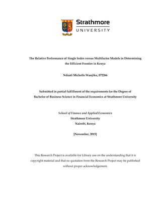 The Relative Performance of Single Index versus Multifactor Models in Determining
the Efficient Frontier in Kenya
Nduati Michelle Wanjiku, 072266
Submitted in partial fulfillment of the requirements for the Degree of
Bachelor of Business Science in Financial Economics at Strathmore University
School of Finance and Applied Economics
Strathmore University
Nairobi, Kenya
[November, 2015]
This Research Project is available for Library use on the understanding that it is
copyright material and that no quotation from the Research Project may be published
without proper acknowledgement.
 