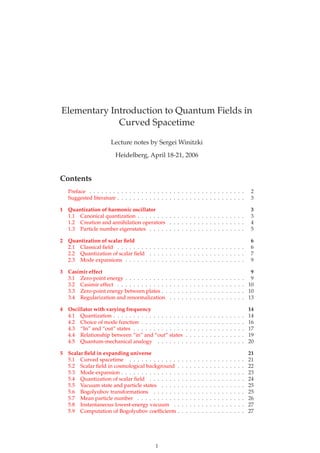 Elementary Introduction to Quantum Fields in
Curved Spacetime
Lecture notes by Sergei Winitzki
Heidelberg, April 18-21, 2006
Contents
Preface . . . . . . . . . . . . . . . . . . . . . . . . . . . . . . . . . . . . . . . 2
Suggested literature . . . . . . . . . . . . . . . . . . . . . . . . . . . . . . . . 3
1 Quantization of harmonic oscillator 3
1.1 Canonical quantization . . . . . . . . . . . . . . . . . . . . . . . . . . . 3
1.2 Creation and annihilation operators . . . . . . . . . . . . . . . . . . . 4
1.3 Particle number eigenstates . . . . . . . . . . . . . . . . . . . . . . . . 5
2 Quantization of scalar ﬁeld 6
2.1 Classical ﬁeld . . . . . . . . . . . . . . . . . . . . . . . . . . . . . . . . 6
2.2 Quantization of scalar ﬁeld . . . . . . . . . . . . . . . . . . . . . . . . 7
2.3 Mode expansions . . . . . . . . . . . . . . . . . . . . . . . . . . . . . . 9
3 Casimir effect 9
3.1 Zero-point energy . . . . . . . . . . . . . . . . . . . . . . . . . . . . . . 9
3.2 Casimir effect . . . . . . . . . . . . . . . . . . . . . . . . . . . . . . . . 10
3.3 Zero-point energy between plates . . . . . . . . . . . . . . . . . . . . . 10
3.4 Regularization and renormalization . . . . . . . . . . . . . . . . . . . 13
4 Oscillator with varying frequency 14
4.1 Quantization . . . . . . . . . . . . . . . . . . . . . . . . . . . . . . . . . 14
4.2 Choice of mode function . . . . . . . . . . . . . . . . . . . . . . . . . . 16
4.3 “In” and “out” states . . . . . . . . . . . . . . . . . . . . . . . . . . . . 17
4.4 Relationship between “in” and “out” states . . . . . . . . . . . . . . . 19
4.5 Quantum-mechanical analogy . . . . . . . . . . . . . . . . . . . . . . 20
5 Scalar ﬁeld in expanding universe 21
5.1 Curved spacetime . . . . . . . . . . . . . . . . . . . . . . . . . . . . . 21
5.2 Scalar ﬁeld in cosmological background . . . . . . . . . . . . . . . . . 22
5.3 Mode expansion . . . . . . . . . . . . . . . . . . . . . . . . . . . . . . . 23
5.4 Quantization of scalar ﬁeld . . . . . . . . . . . . . . . . . . . . . . . . 24
5.5 Vacuum state and particle states . . . . . . . . . . . . . . . . . . . . . 25
5.6 Bogolyubov transformations . . . . . . . . . . . . . . . . . . . . . . . 25
5.7 Mean particle number . . . . . . . . . . . . . . . . . . . . . . . . . . . 26
5.8 Instantaneous lowest-energy vacuum . . . . . . . . . . . . . . . . . . 27
5.9 Computation of Bogolyubov coefﬁcients . . . . . . . . . . . . . . . . . 27
1
 