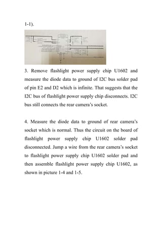 1-1).
3. Remove flashlight power supply chip U1602 and
measure the diode data to ground of I2C bus solder pad
of pin E2 and D2 which is infinite. That suggests that the
I2C bus of flashlight power supply chip disconnects. I2C
bus still connects the rear camera’s socket.
4. Measure the diode data to ground of rear camera’s
socket which is normal. Thus the circuit on the board of
flashlight power supply chip U1602 solder pad
disconnected. Jump a wire from the rear camera’s socket
to flashlight power supply chip U1602 solder pad and
then assemble flashlight power supply chip U1602, as
shown in picture 1-4 and 1-5.
 