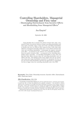 Controlling Shareholders, Managerial
Ownership and Firm value
— Disentangling Entrenchment from Incentive Eﬀects
and Blockholding from Managerial Eﬀects
∗
Jon Enqvist†
September 20, 2006
Abstract
Using Swedish data I examine the relation between ﬁrm value, mea-
sured by Tobin’s Q, and the existence of large controlling shareholders and
their equity ownership. Since a large part of the controlling shareholders
in Sweden also serve as CEOs in their respective ﬁrm, I also study what
inﬂuences managerial ownership might have on the relation between ﬁrm
value and controlling shareholders. I disentangle the negative entrench-
ment eﬀect — as measured as the existence of a controlling shareholder —
from the positive incentive eﬀect — as measured as the controlling share-
holders equity ownership — of controlling shareholders on ﬁrm value and
ﬁnd that these eﬀects increase when the controlling shareholder serve as
CEO in the ﬁrm. The ﬁndings of this study suggest that the use of dual-
class shares gives large shareholders incentives to expropriate the ﬁrm at
the cost of the small shareholders and that the opportunity to expropriate
the ﬁrm is bigger when the controlling shareholder also is the CEO.
Keywords: Firm Value; Ownership structure; Incentive eﬀect; Entrenchment
eﬀect; Dual-class shares
JEL-Classiﬁcation: G32, G34
∗I would like to thank Martin Holmén for all the useful discussions, comments and remarks.
I would also like to thank Jan Södersten for valuable comments. I am greatful to Anders
Anderson for comments at the 2004 Arne Ryde Workshop on Finance on an erarlier version of
this paper. I have also beneﬁted from the remarks and suggestions of David Hillier, Stefano
Caselli, Tim Loughran, Loriana Pelizzon and Huainan Zhao at the 2005 Merton H. Miller
Doctorate Seminar and González Eleuterio Vallelado at the EFMA 2005 Annual Conference.
†Department of Economics, Uppsala University, Box 513, SE-751 20 Uppsala, Sweden, Fax:
+46 18 471 1478, E-mail: Jon.Enqvist@nek.uu.se
 