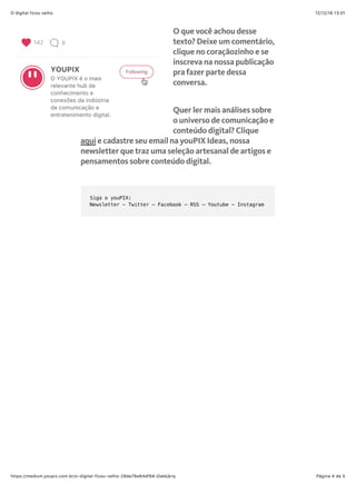 12/12/16 13'01O digital ficou velho
Página 4 de 5https://medium.youpix.com.br/o-digital-ficou-velho-29de78e64df6#.i0akkjkrq
O que você achou desse
texto? Deixe um comentário,
clique no coraçãozinho e se
inscreva na nossa publicação
pra fazer parte dessa
conversa.
Quer ler mais análises sobre
o universo de comunicação e
conteúdo digital? Clique
aqui e cadastre seu email na youPIX Ideas, nossa
newsletter que traz uma seleção artesanal de artigos e
pensamentos sobre conteúdo digital.
Siga o youPIX:
Newsletter - Twitter ─ Facebook ─ RSS ─ Youtube - Instagram
 
