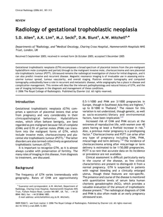 Clinical Radiology (2006) 61, 301–313



REVIEW


Radiology of gestational trophoblastic neoplasia
S.D. Allena, A.K. Lima, M.J. Secklb, D.M. Blunta, A.W. Mitchella,*

Departments of aRadiology, and bMedical Oncology, Charing Cross Hospital, Hammersmith Hospitals NHS
Trust, London, UK

Received 5 September 2005; received in revised form 26 October 2005; accepted 5 December 2005



Gestational trophoblastic neoplasia (GTN) encompasses a broad spectrum of placental lesions from the pre-malignant
hydatidiform mole (complete and partial) through to the malignant invasive mole, choriocarcinoma and rare placental
site trophoblastic tumour (PSTT). Ultrasound remains the radiological investigation of choice for initial diagnosis, and it
can also predict invasive and recurrent disease. Magnetic resonance imaging is of invaluable use in assessing extra-
uterine tumour spread, tumour vascularity, and overall staging. Positron emission tomography and computed
tomography undoubtedly have a role in recurrent and metastatic disease, while angiography has a place in disease and
complication management. This review will describe the relevant pathophysiology and natural history of GTN, and the
use of imaging techniques in the diagnosis and management of these conditions.
Q 2006 The Royal College of Radiologists. Published by Elsevier Ltd. All rights reserved.



Introduction                                                         0.5–1/1000 and PHM are 3/1000 pregnancies in
                                                                     Europe, though in Southeast Asia they are highest,2
Gestational trophoblastic neoplasia (GTN) com-                       up to 8/1000 in Thailand.3 The reason for this
prises a spectrum of placental lesions that arise                    variation is not understood, though genetic, as well
from pregnancy and vary considerably in their                        as socio-economic/dietary and environmental
clinicopathological behaviour. Hydatidiform                          factors, have been implicated.3,4
moles, which often behave benignly, are best                            Increased risk of CHM and PHM occurs at the
regarded as pre-malignant because 16% of complete                    extremes of reproductive life, with women over 40
(CHM) and 0.5% of partial moles (PHM) can trans-                     years having at least a ﬁvefold increase in risk.5
form into the malignant forms of GTN, which                          Also, a previous molar pregnancy is a predisposing
include invasive mole, choriocarcinoma and pla-                      factor.6 Choriocarcinoma and PSTT can arise after
cental site trophoblastic tumour (PSTT).1 The latter                 any type of pregnancy including CHM, PHM,
disorders are also termed collectively as gestational                miscarriage and term delivery.7,8 The incidence of
trophoblastic tumours (GTT).                                         choriocarcinoma arising after miscarriage or term
   It is important to recognize GTN, as it is almost                 delivery is estimated to be 1/50,000 pregnancies.
always curable with preservation of fertility. The                   PSTT is so rare that accurate data on its incidence
many roles of imaging in this disease, from diagnosis                or prevalence are not available.
to treatment, are discussed.                                            Clinical assessment is difﬁcult particularly early
                                                                     in the course of the disease, as few clinical
                                                                     characteristics are present to distinguish it from a
Background                                                           normal pregnancy. GTN is suspected in patients
                                                                     with vaginal bleeding and a clinically enlarged
The frequency of GTN varies tremendously with                        uterus, though these features are non-speciﬁc.
geography. Rates of CHM are approximately                            The presence and course of the disease is monitored
                                                                     with quantitative levels of serum beta human
                                                                     chorionic gonadotrophin (hCG), which provides a
  * Guarantor and correspondent: A.W. Mitchell, Department of
                                                                     valuable evaluation of the amount of trophoblastic
Radiology, Charing Cross Hospital, Hammersmith Hospitals NHS
Trust, Fulham Palace Road, London W6 8RF, UK. Tel.: C44 20
                                                                     disease present.9 The radiological diagnosis of CHM
8846 1863; fax: C44 20 8846 1885.                                    and PHM is also often made at an early pregnancy
    E-mail address: amitchell@hhnt.org (A.W. Mitchell).              ultrasound scan.

0009-9260/$ - see front matter Q 2006 The Royal College of Radiologists. Published by Elsevier Ltd. All rights reserved.
doi:10.1016/j.crad.2005.12.003
 