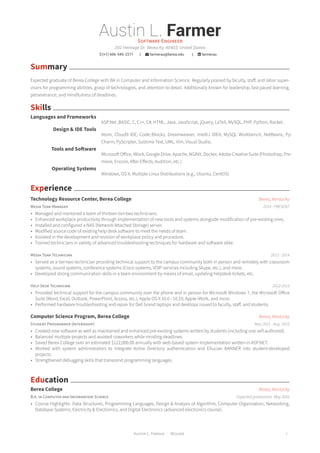 Austin L. FarmerSOFTWARE ENGINEER
202 Heritage Dr. Berea Ky, 40403, United States
 (+1) 606-545-2271 |  farmerau@berea.edu |  farmerau
Summary
Expected graduate of Berea College with BA in Computer and Information Science. Regularly praised by faculty, staff, and labor super-
visors for programming abilities, grasp of technologies, and attention to detail. Additionally known for leadership, fast paced learning,
perseverance, and mindfulness of deadlines.
Skills
Languages and Frameworks
ASP.Net ,BASIC, C, C++, C#, HTML, Java, JavaScript, jQuery, LaTeX, MySQL, PHP, Python, Racket.
Design & IDE Tools
Atom, Cloud9 IDE, Code::Blocks, Dreamweaver, IntelliJ IDEA, MySQL Workbench, NetBeans, Py-
Charm, PyScripter, Sublime Text, UML, Vim, Visual Studio.
Tools and Software
Microsoft Office, iWork, Google Drive, Apache, NGINX, Docker, Adobe Creative Suite (Photoshop, Pre-
miere, Encore, After Effects, Audition, etc.)
Operating Systems
Windows, OS X, Multiple Linux Distributions (e.g., Ubuntu, CentOS)
Experience
Technology Resource Center, Berea College Berea, Kentucky
MEDIA TEAM MANAGER 2014 - PRESENT
• Managed and mentored a team of thirteen tier-two technicians.
• Enhanced workplace productivity through implementation of new tools and systems alongside modification of pre-existing ones.
• Installed and configured a NAS (Network Attached Storage) server.
• Modified source code of existing help desk software to meet the needs of team.
• Assisted in the development and revision of workplace policy and procedure.
• Trained technicians in variety of advanced troubleshooting techniques for hardware and software alike.
MEDIA TEAM TECHNICIAN 2013 - 2014
• Served as a tier-two technician providing technical support to the campus community both in person and remotely with classroom
systems, sound systems, conference systems (Cisco systems, VOIP services including Skype, etc.), and more.
• Developed strong communication skills in a team environment by means of email, updating helpdesk tickets, etc.
HELP DESK TECHNICIAN 2012-2013
• Provided technical support for the campus community over the phone and in person for Microsoft Windows 7, the Microsoft Office
Suite (Word, Excel, Outlook, PowerPoint, Access, etc.), Apple OS X 10.6 - 10.10, Apple iWork, and more.
• Performed hardware troubleshooting and repair for Dell brand laptops and desktops issued to faculty, staff, and students.
Computer Science Program, Berea College Berea, Kentucky
STUDENT PROGRAMMER (INTERNSHIP) May 2015 - Aug. 2015
• Created new software as well as maintained and enhanced pre-existing systems written by students (including one self-authored).
• Balanced multiple projects and assisted coworkers while minding deadlines.
• Saved Berea College over an estimated $122,000.00 annually with web-based system implementation written in ASP.NET.
• Worked with system administrators to integrate Active Directory authentication and Ellucian BANNER into student-developed
projects.
• Strengthened debugging skills that transcend programming languages.
Education
Berea College Berea, Kentucky
B.A. IN COMPUTER AND INFORMATION SCIENCE Expected graduation: May 2016
• Course Highlights: Data Structures, Programming Languages, Design & Analysis of Algorithm, Computer Organization, Networking,
Database Systems, Electricity & Electronics, and Digital Electronics (advanced electronics course).
AUSTIN L. FARMER · RÉSUMÉ 1
 