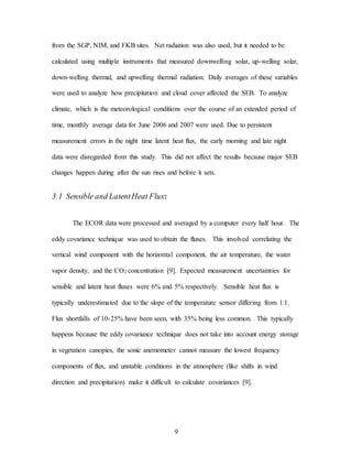 9
from the SGP, NIM, and FKB sites. Net radiation was also used, but it needed to be
calculated using multiple instruments that measured downwelling solar, up-welling solar,
down-welling thermal, and upwelling thermal radiation. Daily averages of these variables
were used to analyze how precipitation and cloud cover affected the SEB. To analyze
climate, which is the meteorological conditions over the course of an extended period of
time, monthly average data for June 2006 and 2007 were used. Due to persistent
measurement errors in the night time latent heat flux, the early morning and late night
data were disregarded from this study. This did not affect the results because major SEB
changes happen during after the sun rises and before it sets.
3.1 Sensible and LatentHeat Flux:
The ECOR data were processed and averaged by a computer every half hour. The
eddy covariance technique was used to obtain the fluxes. This involved correlating the
vertical wind component with the horizontal component, the air temperature, the water
vapor density, and the CO2 concentration [9]. Expected measurement uncertainties for
sensible and latent heat fluxes were 6% and 5% respectively. Sensible heat flux is
typically underestimated due to the slope of the temperature sensor differing from 1:1.
Flux shortfalls of 10-25% have been seen, with 35% being less common. This typically
happens because the eddy covariance technique does not take into account energy storage
in vegetation canopies, the sonic anemometer cannot measure the lowest frequency
components of flux, and unstable conditions in the atmosphere (like shifts in wind
direction and precipitation) make it difficult to calculate covariances [9].
 