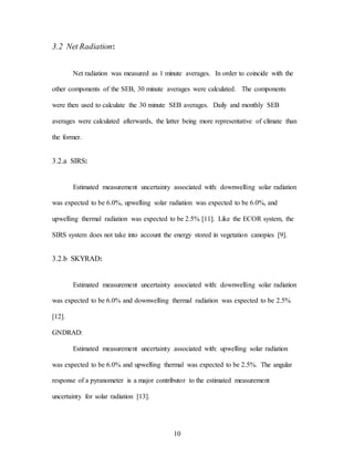 10
3.2 Net Radiation:
Net radiation was measured as 1 minute averages. In order to coincide with the
other components of the SEB, 30 minute averages were calculated. The components
were then used to calculate the 30 minute SEB averages. Daily and monthly SEB
averages were calculated afterwards, the latter being more representative of climate than
the former.
3.2.a SIRS:
Estimated measurement uncertainty associated with: downwelling solar radiation
was expected to be 6.0%, upwelling solar radiation was expected to be 6.0%, and
upwelling thermal radiation was expected to be 2.5% [11]. Like the ECOR system, the
SIRS system does not take into account the energy stored in vegetation canopies [9].
3.2.b SKYRAD:
Estimated measurement uncertainty associated with: downwelling solar radiation
was expected to be 6.0% and downwelling thermal radiation was expected to be 2.5%
[12].
GNDRAD:
Estimated measurement uncertainty associated with: upwelling solar radiation
was expected to be 6.0% and upwelling thermal was expected to be 2.5%. The angular
response of a pyranometer is a major contributor to the estimated measurement
uncertainty for solar radiation [13].
 