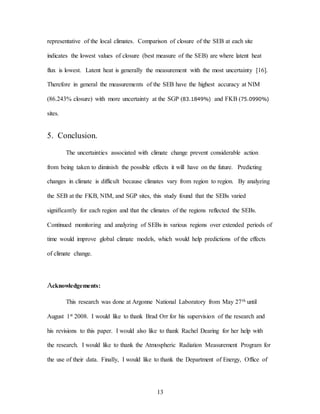 13
representative of the local climates. Comparison of closure of the SEB at each site
indicates the lowest values of closure (best measure of the SEB) are where latent heat
flux is lowest. Latent heat is generally the measurement with the most uncertainty [16].
Therefore in general the measurements of the SEB have the highest accuracy at NIM
(86.243% closure) with more uncertainty at the SGP (83.1849%) and FKB (75.0990%)
sites.
5. Conclusion.
The uncertainties associated with climate change prevent considerable action
from being taken to diminish the possible effects it will have on the future. Predicting
changes in climate is difficult because climates vary from region to region. By analyzing
the SEB at the FKB, NIM, and SGP sites, this study found that the SEBs varied
significantly for each region and that the climates of the regions reflected the SEBs.
Continued monitoring and analyzing of SEBs in various regions over extended periods of
time would improve global climate models, which would help predictions of the effects
of climate change.
Acknowledgements:
This research was done at Argonne National Laboratory from May 27th until
August 1st 2008. I would like to thank Brad Orr for his supervision of the research and
his revisions to this paper. I would also like to thank Rachel Dearing for her help with
the research. I would like to thank the Atmospheric Radiation Measurement Program for
the use of their data. Finally, I would like to thank the Department of Energy, Office of
 