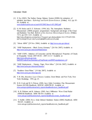 15
Literature Cited:
[1] Z. Su. (2002). The Surface Energy Balance System (SEBS) for estimation of
turbulent heat fluxes. Hydrology and Earth System Sciences. [Online]. 6(1), pp. 85-
99. Available at:
www.hydrol-earth-syst-sci.net/6/85/2002/hess-6-85-2002.pdf
[2] G. M. Stokes and S. E. Schwartz. (1994, Jul.). The Atmospheric Radiation
Measurement (ARM) program: programmatic background and design of the Cloud
and Radiation Test Bed. Bulletin of the American Meteorological Society. [Online].
75(7), pp.1201-1221. Available at:
http://ams.allenpress.com/perlserv/?request=get-abstract&doi=10.1175%2F1520-
0477(1994)075%3C1201%3ATARMPP%3E2.0.CO%3B2
[3] “About ARM.” [29 Nov. 2006]. Available at: http://www.arm.gov/about/
[4] “AMF Deployments - Black Forest, Germany.” [26 Feb. 2007]. Available at:
http://www.arm.gov/sites/amf/blackforest/
[5] “AMF COPS – Initiation of Convection and the Microphysical Properties of Clouds
in Orographic Terrain 2007-04-02 – 2007-12-31.” Available at:
http://www.db.arm.gov/cgi-
bin/IOP2/selectExecSummary.pl?iopName=amf2007cops&person_id=
[6] “AMF Deployments – Niamey, Niger, West Africa.” [26 Feb. 2007]. Available at:
http://www.arm.gov/sites/amf/niamey/
[7] “Southern Great Plains.” [19 July 2007]. Available at:
http://www.arm.gov/sites/sgp.stm
[8] T. R. Oke, Boundary Layer Climates. London, Great Britain and New York, New
York: Routledge, 1995, pp. 25.
[9] D. R. Cook and M. S. Pekour. (2008, Jan.). Eddy Correlation Flux Measurement
System (ECOR) Handbook. DOE/SC-ARM/TR-05. Available at:
www.arm.gov/publications/tech_reports/handbooks/ecor_handbook.pdf
[10] K. B. Widener and K. Johnson. (2005, Jan.). Millimeter Wave Cloud Radar
(MMCR) Handbook. ARM TR-018. Available at:
www.arm.gov/publications/tech_reports/handbooks/mmcr_handbook.pdf
[11] T. Stoffel. (2004, Nov.). Solar Infrared Radiation Station (SIRS) Handbook. ARM
TR-025. Available at:
www.arm.gov/publications/tech_reports/handbooks/sirs_handbook.pdf
 