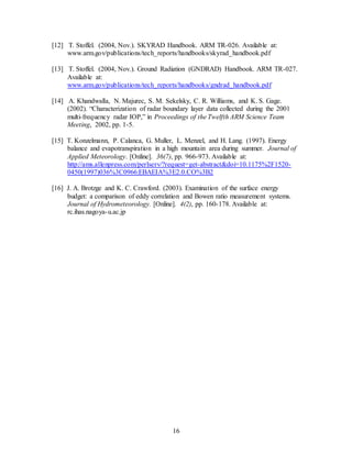16
[12] T. Stoffel. (2004, Nov.). SKYRAD Handbook. ARM TR-026. Available at:
www.arm.gov/publications/tech_reports/handbooks/skyrad_handbook.pdf
[13] T. Stoffel. (2004, Nov.). Ground Radiation (GNDRAD) Handbook. ARM TR-027.
Available at:
www.arm.gov/publications/tech_reports/handbooks/gndrad_handbook.pdf
[14] A. Khandwalla, N. Majurec, S. M. Sekelsky, C. R. Williams, and K. S. Gage.
(2002). “Characterization of radar boundary layer data collected during the 2001
multi-frequency radar IOP,” in Proceedings of the Twelfth ARM Science Team
Meeting, 2002, pp. 1-5.
[15] T. Konzelmann, P. Calanca, G. Muller, L. Menzel, and H. Lang. (1997). Energy
balance and evapotranspiration in a high mountain area during summer. Journal of
Applied Meteorology. [Online]. 36(7), pp. 966-973. Available at:
http://ams.allenpress.com/perlserv/?request=get-abstract&doi=10.1175%2F1520-
0450(1997)036%3C0966:EBAEIA%3E2.0.CO%3B2
[16] J. A. Brotzge and K. C. Crawford. (2003). Examination of the surface energy
budget: a comparison of eddy correlation and Bowen ratio measurement systems.
Journal of Hydrometeorology. [Online]. 4(2), pp. 160-178. Available at:
rc.ihas.nagoya-u.ac.jp
 