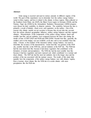1
Abstract:
Solar energy is received and used in various amounts in different regions of the
world. The goal of this experiment was to determine how the surface energy balance
varied in three regions and how it related to the climate in those regions. Data collected at
the Southern Great Plains site (SGP), the Black Forest region in Germany (FKB), and the
Niamey, Niger site (NIM) by the Atmospheric Radiation Measurement (ARM) program
were chosen for their variability in climactic patterns. The variability between the sites is
primarily a result of latitude, cloud cover, and vegetation on the surface. One of the
reasons why climate models are not accurate is because they do not take into account
how the various physical geographies influence surface energy balances and thus regional
climates. Measurements of the components of the surface energy balance; latent and
sensible heat flux and net radiation were compared between the three sites during the
month of June of 2007 (SGP and FKB) and 2006 (NIM) Ground heat flux, generally the
smallest term in the budget, was not available at all sites and so was excluded from this
study. Closure, or the residual of the measured surface energy balance, was used to
determine the accuracy of the measurements. Latent heat flux was greatest at the FKB
site, sensible heat flux at the NIM site, and net radiation at the SGP site. The FKB site
had the most latent heat flux because it had dense vegetation that contributed to the
formation of clouds and precipitation. The NIM site had the most sensible heat flux
because it had less vegetation and more exposed soil, which contributed to a warmer and
dryer climate. The SGP site had the most net radiation due to the longer days and the
position of the sun associated with the summer season. The results of this study help
quantify how the components of the surface energy balance vary with climatic regions,
from a warmer, dryer climate like the NIM site to a cooler climate with more
precipitation like the FKB site.
 