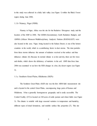 5
in this study was collected in a fairly lush valley (see Figure 1) within the Black Forest
region during June 2006.
1.1.b Niamey, Niger (NIM):
Niamey in Niger, Africa was the site for the Radiative Divergence study and the
location of the AMF in 2006. The GERB (Geostationary Earth Radiation Budget), and
AMMA (African Monsoon Multidisciplinary Analysis) Stations (RADAGAST) were
also located in this area. Niger, being located in the Sahara Desert, is one of the hottest
countries in the world, which is a contributing factor to dust storms. The dust particles
from these storms influence the amount of radiation received at the surface and thus
influence climate [6]. Because its normal climate is so hot and dry, there are few trees
and shrubs, which shows the deficiency of nutrients in the soil. AMF data from June
2006 was examined to see how the SEB changes in a hot, dry desert region (see Figure
2).
1.1.c Southern Great Plains, Oklahoma (SGP):
The Southern Great Plains (SGP) site was the first ARM field measurement site
and is located in the central Great Plains, encompassing large parts of Kansas and
Oklahoma. It has a generally homogeneous geography and is easily accessible. The
Central Facility (CF) is located on 160 acres of cattle pasture and wheat fields (see Figure
3). The climate is variable with large seasonal variation in temperature and humidity,
different types of cloud formations, and variable surface flux properties [7]. This site
 