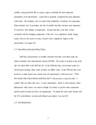 7
sensible, and ground heat flux in a given region is probably the most important
determinant of its microclimate. Latent heat is generally considered the most important
of the three. The dominant role is a result of the availability of moisture for evaporation.
When moisture isn’t as prevalent, the role of sensible heat flux becomes more important.
It is involved with changes in temperature. Ground heat flux is the flow of heat
associated with the changing temperature of the soil. It is a significant hourly energy
source, but over the course of a day, it doesn’t have a significant impact on the
microclimate of a region [8].
2.2 Sensible and LatentHeat Flux:
Half hour measurements of sensible and latent heat flux were taken using the
Eddy Correlation Flux Measurement System (ECOR). The system is located on the north
side of a wheat field at the SGP site [9]. At the FKB sites they were located south of a
mowed grass drainage ditch, south of which are alfalfa crops. At the NIM site they were
located in a rather barren area, mostly bare soil characteristic of the local area. **DO
WE NEED THE FOLLOWING SENTENCES?** Do you have a source for this? I
couldn’t find out where they were. A sonic anemometer, which is a fast-response, three-
dimensional wind sensor, was used at a height of 3 meters to get the wind components
and the speed of sound (to derive air temperature). To obtain the water vapor density and
the CO2 concentration, an open-path infrared gas analyzer was used [9].
2.2 Net Radiation:
 