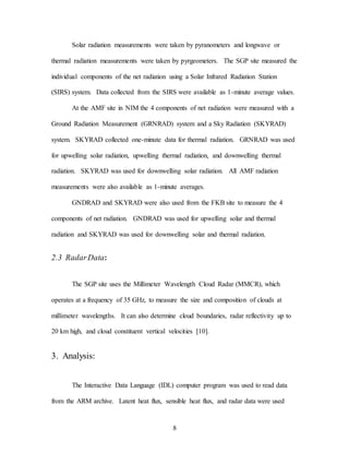 8
Solar radiation measurements were taken by pyranometers and longwave or
thermal radiation measurements were taken by pyrgeometers. The SGP site measured the
individual components of the net radiation using a Solar Infrared Radiation Station
(SIRS) system. Data collected from the SIRS were available as 1-minute average values.
At the AMF site in NIM the 4 components of net radiation were measured with a
Ground Radiation Measurement (GRNRAD) system and a Sky Radiation (SKYRAD)
system. SKYRAD collected one-minute data for thermal radiation. GRNRAD was used
for upwelling solar radiation, upwelling thermal radiation, and downwelling thermal
radiation. SKYRAD was used for downwelling solar radiation. All AMF radiation
measurements were also available as 1-minute averages.
GNDRAD and SKYRAD were also used from the FKB site to measure the 4
components of net radiation. GNDRAD was used for upwelling solar and thermal
radiation and SKYRAD was used for downwelling solar and thermal radiation.
2.3 RadarData:
The SGP site uses the Millimeter Wavelength Cloud Radar (MMCR), which
operates at a frequency of 35 GHz, to measure the size and composition of clouds at
millimeter wavelengths. It can also determine cloud boundaries, radar reflectivity up to
20 km high, and cloud constituent vertical velocities [10].
3. Analysis:
The Interactive Data Language (IDL) computer program was used to read data
from the ARM archive. Latent heat flux, sensible heat flux, and radar data were used
 