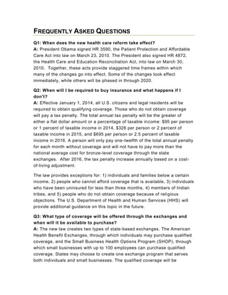 Frequently Asked Questions   <br />Q1: When does the new health care reform take effect?A: President Obama signed HR 3590, the Patient Protection and Affordable Care Act into law on March 23, 2010. The President also signed HR 4872, the Health Care and Education Reconciliation Act, into law on March 30, 2010.  Together, these acts provide staggered time frames within which many of the changes go into effect. Some of the changes took effect immediately, while others will be phased in through 2020.<br />Q2: When will I be required to buy insurance and what happens if I don't?A: Effective January 1, 2014, all U.S. citizens and legal residents will be required to obtain qualifying coverage. Those who do not obtain coverage will pay a tax penalty. The total annual tax penalty will be the greater of either a flat dollar amount or a percentage of taxable income: $95 per person or 1 percent of taxable income in 2014, $326 per person or 2 percent of taxable income in 2015, and $695 per person or 2.5 percent of taxable income in 2016. A person will only pay one-twelfth of the total annual penalty for each month without coverage and will not have to pay more than the national average cost for bronze-level coverage through the state exchanges.  After 2016, the tax penalty increase annually based on a cost-of-living adjustment.<br />The law provides exceptions for: 1) individuals and families below a certain income, 2) people who cannot afford coverage that is available, 3) individuals who have been uninsured for less than three months, 4) members of Indian tribes, and 5) people who do not obtain coverage because of religious objections. The U.S. Department of Health and Human Services (HHS) will provide additional guidance on this topic in the future.<br />Q3: What type of coverage will be offered through the exchanges and when will it be available to purchase?A: The new law creates two types of state-based exchanges. The American Health Benefit Exchanges, through which individuals may purchase qualified coverage, and the Small Business Health Options Program (SHOP), through which small businesses with up to 100 employees can purchase qualified coverage. States may choose to create one exchange program that serves both individuals and small businesses. The qualified coverage will be determined by HHS. Beginning in 2017, the states may allow businesses with more than 100 employees to purchase coverage in the SHOP exchanges. Starting January 1, 2014, four categories of plans plus a separate catastrophic plan will be offered through the exchanges. Each category of plans will offer essential benefits as determined by HHS. Plan benefits, premiums, and enrollee out-of-pocket expenses will vary depending on the plan chosen. Plans will cover 60 to 90 percent of the medical expenses, depending on which plan the enrollee selects.<br />Q4: As an employer, what happens if I don't offer coverage or my employees choose not to join the health plan that I do offer?A: The legislation does not require employers to offer coverage.  However, beginning January 1, 2014, certain employers must pay penalties if they choose to not offer coverage. Employers with more than 50 full-time employees that do not offer coverage and have at least one full-time employee who receives a premium tax credit for obtaining coverage will be assessed a per month fee of one-twelfth of $2,000 per full-time employee receiving the subsidy. Employers with more than 50 employees that offer coverage but have at least one full-time employee receiving a premium tax credit for obtaining coverage, will pay a per month fee of the lesser of one-twelfth of $3,000 for each employee receiving a premium credit or one-twelfth  of $2,000 each for the total number of full-time employees (the penalty that would be charged if the employer did not offer health coverage.) Employers with more than 200 employees will be required to automatically enroll their employees into health insurance plans offered by the employer.  However, employees may opt out.<br />Employers with 50 or fewer employees are exempt from the requirement and penalties.<br />Q5: Is there a provision for an interim federal health risk pool that will provide coverage for preexisting conditions? When does it begin?A: No later than 90 days after enactment, the law creates a federal high-risk program to provide coverage for people who have been uninsured for six months and have a preexisting condition. This program will provide insurance coverage until 2014, when insurance companies can no longer deny you coverage based on your health. HHS is working with states to allow existing state health risk pools to also provide insurance to those who qualify for coverage under the federal reform legislation. Premium costs for participants will be comparable to what an individual without preexisting conditions would pay to purchase insurance from the commercial insurance market. Although at a higher rate, the Texas Health Insurance Pool currently offers health insurance to Texans who have preexisting conditions. Those individuals enrolled in the pool are not eligible for the new federal program because they do not meet the requirement that individuals must be uninsured for at least six months to qualify.<br />Q6: When does free preventive care begin?A: Within six months after enactment, all group health plans and individual plans will be required to provide coverage for preventive services. Recommended prevention and vaccination services will be covered without any deductibles or copayments. Seniors enrolled in Medicare will also no longer have to pay for proven preventive services.<br />Q7: Will the healthcare reform help cover my Medicare prescription drug costs that are not currently covered? This coverage gap is also known as the Medicare Part D quot;
donut hole.quot;
A: Effective for calendar year 2010, the new health care reform provides a $250 rebate to Medicare beneficiaries who have prescription drug costs to reimburse them for prescription drugs that were purchased within the donut hole in 2010. Beginning in 2011, Medicare enrollees will receive a 50 percent discount on brand-name prescription drugs in the donut hole, and the discount increases each year until the donut hole is eliminated entirely in 2020.<br />Q8: When does coverage for dependent children, up to age 26, begin?A: Within six months of enactment, insurers will be required to permit dependent children to stay on family policies until age 26. Texas law currently allows dependent children up to age 25 to stay on family policies. The new federal health care reform applies to all plans in the individual market, new employer plans, and existing employer plans, unless your adult child has an offer of coverage through his or her employer. This requirement will take effect the next time your plan comes up for renewal. Adult children who are on their parents' plan now but who lose that coverage when they graduate from college will have the option of rejoining their parents' policy in the new plan year beginning six months after enactment. Those whose parents work at self-insured companies will also be eligible if they do not have an offer of employer-sponsored insurance. Both married and unmarried dependents qualify for this dependent coverage. Beginning in 2014, dependent children up to age 26 can stay on their parent's employer plan even if they have an offer of coverage through their employer.<br />Q9: What is the reinsurance program for early retirees that is available to employers?A: Effective 90 days after enactment until January 1, 2014, the new law creates a reinsurance program to provide financial assistance to employers who provide health insurance coverage to retirees from age 55 to 65 that are not otherwise eligible for Medicare. The program reimburses insurance plans for 80 percent of retiree claims between $15,000 and $90,000. Payments received by the plans must be used to lower the costs for retiree enrollees as well as active workers in the employer plan. Employers must apply to HHS to participate in the program.<br />Q10: Does the new law apply to self-funded plans?A: A self-funded plan is a type of group health plan, so some provisions of the legislation will affect them, including the following:<br />The restriction on preexisting conditions <br />Elimination of annual and lifetime benefit restrictions <br />Prohibition against policy rescissions <br />Coverage of adult dependents to age 26 <br />Requirement to provide coverage of preventive care services with no cost sharing <br />Provision of uniform explanation of coverage documents and additional information in plain language as required by the federal HHS Secretary <br />Availability of an external appeals process <br />Prohibition on discrimination against individual participants based on health status <br />Prohibition on plans from discriminating against providers based on their scope of practice <br />Prohibition against requiring women to obtain referrals to see a participating physician for obstetrics or gynecological services <br />Requirement that emergency services must be covered without prior authorization, regardless of whether the provider is in-network or out-of-network. Out-of-network costs for emergency room services must be paid at the same cost sharing level as in-network services. <br />Reports to HHS on how benefits ensure quality of care <br />Prohibition on plans from discriminating against or penalizing individuals or employers based on their eligibility for subsidies <br />Limitations on annual enrollee cost sharing provisions <br />Prohibition on excessive waiting periods for new enrollees <br />For individuals who participate in a clinical trial, the health plan must continue to provide coverage of all services that the individual would normally have received under the terms of the insurance plan <br />Q11: Does the new law apply to Medicare Supplement plans?A: The law includes several provisions that will have an impact on Medicare benefits and Medicare supplement plans. However, most of the changes apply to the underlying structure of the program and will not directly impact consumers. As HHS begins to evaluate and implement these provisions, more details will be provided regarding the potential impact on Medicare supplement benefit plans.<br />Q12: What is the CLASS Program? What are the benefits provided? How do I qualify?A: By October 12, 2012, the HHS secretary must designate a new national voluntary insurance program for purchasing community living assistance services and support (CLASS). These benefits are intended to help individuals with disabling conditions to remain in their home or a community-based living residence. The program will provide eligible individuals with functional limitations a cash benefit of at least $50 per day to purchase non-medical services and the supports necessary to maintain community residence. The program is financed through voluntary payroll deductions and all working adults will be automatically enrolled in the program unless they choose to opt out.<br />Q13: Will my health care plan still be able to drop or rescind my coverage if I get sick?A: Effective six months after enactment, insurance companies will be prohibited from arbitrarily dropping or rescinding your insurance coverage. An insurance company may only rescind coverage for fraud or intentional misrepresentation of material fact as prohibited by the terms of the policy.<br />Q14: Will an insurance company still be able to impose lifetime and/or annual limits on the dollar value of my health care coverage?A: Effective within six months of enactment, all new and existing individual and group plans will be prohibited from placing lifetime limits on what they will pay for your medical care. Beginning in January 2014, all new and existing group health plans will be prohibited from using any annual limits. Prior to January 2014, HHS will determine the degree to which existing group health plans may impose annual limits on what they will pay for your medical care.<br />Q15: My insurance company wants to raise my rates. What recourse do I have?A: There are several provisions in the new legislation that are designed to make insurance more affordable and provide oversight of rate increases. How those provisions will affect consumers may differ depending on how each state regulates health insurance rates. <br />Beginning in 2010, all insurers must comply with new standards that require them to pay out a minimum percentage of their premiums for claims costs and services that are directly related to improvement of health care quality. Insurance companies will be required to give money back to consumers if they do not meet those standards, with the first rebates due in 2011. <br />In addition, beginning in 2010, insurers will be required to submit to the Texas Department of Insurance (TDI) any proposed health insurance rate increase for group or individual plans. TDI will review the request and determine whether it is reasonable and justified. If the rate increase is determined to be unreasonable, but the insurer decides to use it anyway, the insurer is required to post a notice on its website informing consumers why they believe their rate increase is justified. <br />Individuals who receive a rate increase that they disagree with may file a complaint with TDI. However, the federal law does not give states the authority to reject requested rate increases, but requires states to follow the process for rate approval that already exists within the state. When the insurance exchange is created in 2014, insurers who have submitted unreasonable rate requests may not be able to participate in the exchange.<br />