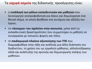 Τα ισχυρά σημεία της διδακτικής προσέγγισης είναι: 
• η εναλλαγή των ρόλων εκπαιδευτικών και μαθητών που 
λειτούργησε ανατροφοδοτικά για όλους και δημιούργησε ένα 
θετικό κλίμα, το οποίο βοήθησε στη συνέχιση και εξέλιξη του 
έργου, 
• το «άνοιγμα» του σχολείου στην κοινωνία, μέσα από τις 
εκπαιδευτικές δραστηριότητες που συμμετείχαν οι μαθητές σε 
συνεργασία με τοπικούς φορείς και τέλος 
• το παιδαγωγικό πλαίσιο αξιοποίησης των ΤΠΕ που 
διαμορφώθηκε στην τάξη και ανέδειξε μια άλλη διάσταση του 
διαδικτύου, τη χρήση του ως εργαλείο μάθησης, αλληλεπίδρασης 
αλλά και ανάπτυξης της κριτικής και δημιουργικής σκέψης των 
μαθητών. 
 