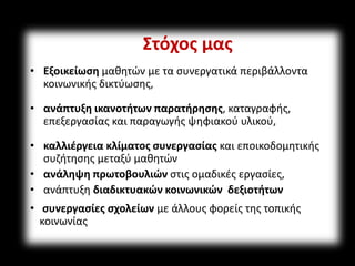 Στόχος μας 
• Εξοικείωση μαθητών με τα συνεργατικά περιβάλλοντα 
κοινωνικής δικτύωσης, 
• ανάπτυξη ικανοτήτων παρατήρησης, καταγραφής, 
επεξεργασίας και παραγωγής ψηφιακού υλικού, 
• καλλιέργεια κλίματος συνεργασίας και εποικοδομητικής 
συζήτησης μεταξύ μαθητών 
• ανάληψη πρωτοβουλιών στις ομαδικές εργασίες, 
• ανάπτυξη διαδικτυακών κοινωνικών δεξιοτήτων 
• συνεργασίες σχολείων με άλλους φορείς της τοπικής 
κοινωνίας 
 