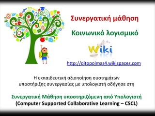 Συνεργατική μάθηση 
Κοινωνικό λογισμικό 
http://oitopoimas4.wikispaces.com 
Η εκπαιδευτική αξιοποίηση συστημάτων 
υποστήριξης συνεργασίας με υπολογιστή οδήγησε στη 
Συνεργατική Μάθηση υποστηριζόμενη από Υπολογιστή 
(Computer Supported Collaborative Learning – CSCL) 
 