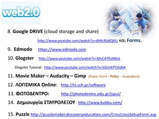 8. Google DRIVE (cloud storage and share) 
http://www.youtube.com/watch?v=dHKcRJdiQKU και Forms. 
9. Edmodo https://www.edmodo.com 
10. Glogster http://www.youtube.com/watch?v=MvC47fUANLk 
Glogster Tutorial http://www.youtube.com/watch?v=GGmEPTzhjN4 
11. Movie Maker – Audacity – Gimp [Power Point – PrtScr – Ζωγραφική] 
12. ΛΟΓΙΣΜΙΚΑ Online: http://ts.sch.gr/software 
13. ΦΩΤΟΔΕΝΤΡΟ: http://photodentro.edu.gr/jspui/ 
14. Δημιουργία ΣΤΑΥΡΟΛΕΞΟΥ http://www.kubbu.com/ 
15. Puzzle http://puzzlemaker.discoveryeducation.com/CrissCrossSetupForm.asp 
 
