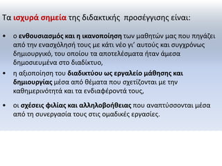 Τα ισχυρά σημεία της διδακτικής προσέγγισης είναι: 
• ο ενθουσιασμός και η ικανοποίηση των μαθητών μας που πηγάζει 
από την ενασχόλησή τους με κάτι νέο γι’ αυτούς και συγχρόνως 
δημιουργικό, του οποίου τα αποτελέσματα ήταν άμεσα 
δημοσιευμένα στο διαδίκτυο, 
• η αξιοποίηση του διαδικτύου ως εργαλείο μάθησης και 
δημιουργίας μέσα από θέματα που σχετίζονται με την 
καθημερινότητά και τα ενδιαφέροντά τους, 
• οι σχέσεις φιλίας και αλληλοβοήθειας που αναπτύσσονται μέσα 
από τη συνεργασία τους στις ομαδικές εργασίες. 
 