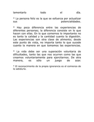 lamentarlo              todo              el            día.

* La persona feliz es la que se esfuerza por actualizar
sus                                    potencialidades.

* Hay poca diferencia entre las experiencias de
diferentes personas; la diferencia consiste en lo que
hacen con ellas. En lo que comemos lo importante no
es tanto la calidad y la cantidad cuanto la digestión.
Las experiencias son otra clase de alimento; desde
este punto de vista, no importa tanto lo que sucede
cuanto la manera en que tomamos las experiencias.

* La vida debe ser una superación voluntaria de
dificultades, tanto las que nos ocurren como las que
creamos voluntariamente para ejercitarnos. De otra
manera,      es     sólo   un    juego    de    azar.

* El reconocimiento de la propia ignorancia es el comienzo de
la sabiduría.
 