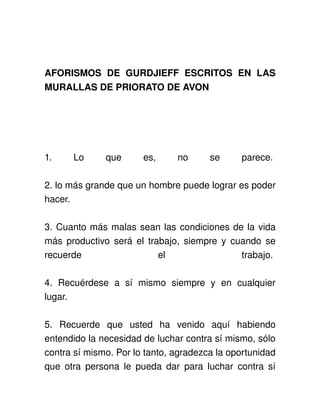 AFORISMOS   DE   GURDJIEFF   ESCRITOS   EN   LAS 
MURALLAS DE PRIORATO DE AVON




1.       Lo       que       es,       no       se       parece. 

2. lo más grande que un hombre puede lograr es poder 
hacer. 

3. Cuanto más malas sean las condiciones de la vida 
más productivo será el trabajo, siempre y cuando se 
recuerde                  el                trabajo. 

4.   Recuérdese   a   sí   mismo   siempre   y   en   cualquier 
lugar. 

5.   Recuerde   que   usted   ha   venido   aquí   habiendo 
entendido la necesidad de luchar contra sí mismo, sólo 
contra sí mismo. Por lo tanto, agradezca la oportunidad 
que otra persona le pueda dar para luchar contra sí 
 