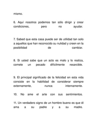 mismo. 

6.   Aquí   nosotros   podemos   tan   sólo   dirigir   y   crear 
condiciones,             pero           no              ayudar. 



7. Sabed que esta casa puede ser de utilidad tan solo 
a aquellos que han reconocido su nulidad y creen en la 
posibilidad              de                  cambiar. 



8.   Si   usted   sabe   que   un   acto   es   malo   y   lo   realiza, 
comete   un   pecado   difícilmente   resarcible. 



9. El principal significado de la felicidad en esta vida 
consiste   en   la   habilidad   de   considerar   siempre 
externamente,              nunca            internamente. 

10.   No   ame   el   arte   con   sus   sentimientos. 

11. Un verdadero signo de un hombre bueno es que él 
ama   a   su   padre   y   a   su   madre. 
 