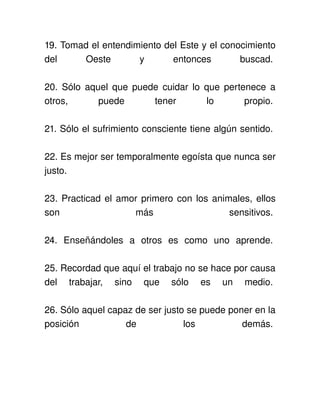 19. Tomad el entendimiento del Este y el conocimiento 
del   Oeste   y   entonces   buscad. 

20. Sólo aquel que puede cuidar lo que pertenece a 
otros,   puede   tener   lo   propio. 

21. Sólo el sufrimiento consciente tiene algún sentido. 

22. Es mejor ser temporalmente egoísta que nunca ser 
justo. 

23. Practicad el amor primero con los animales, ellos 
son                 más                   sensitivos. 

24.   Enseñándoles   a   otros   es   como   uno   aprende. 

25. Recordad que aquí el trabajo no se hace por causa 
del   trabajar,   sino   que   sólo   es   un   medio. 

26. Sólo aquel capaz de ser justo se puede poner en la 
posición           de            los          demás. 
 