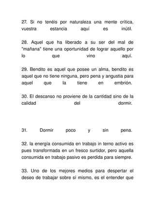 27.   Si   no   tenéis   por   naturaleza   una   mente   crítica, 
vuestra   estancia   aquí   es   inútil. 

28.   Aquel   que   ha   liberado   a   su   ser   del   mal   de 
"mañana" tiene una oportunidad de lograr aquello por 
lo              que                  vino                 aquí. 

29. Bendito es aquel que posee un alma, bendito es 
aquel que no tiene ninguna, pero pena y angustia para 
aquel   que   la   tiene   en   embrión. 

30. El descanso no proviene de la cantidad sino de la 
calidad                 del                   dormir. 




31.       Dormir          poco         y       sin        pena. 

32. la energía consumida en trabajo in terno activo es 
pues transformada en un fresco surtidor, pero aquella 
consumida en trabajo pasivo es perdida para siempre. 

33.   Uno   de   los   mejores   medios   para   despertar   el 
deseo de trabajar sobre sí mismo, es el entender que 
 