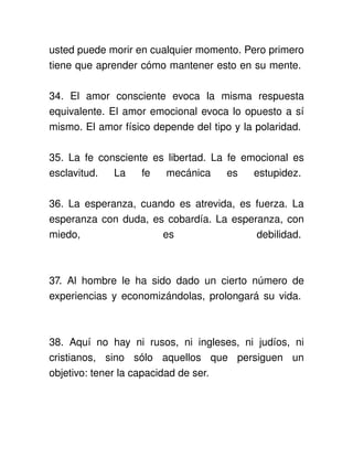usted puede morir en cualquier momento. Pero primero 
tiene que aprender cómo mantener esto en su mente. 

34.   El   amor   consciente   evoca   la   misma   respuesta 
equivalente. El amor emocional evoca lo opuesto a sí 
mismo. El amor físico depende del tipo y la polaridad. 

35. La fe consciente es libertad. La fe emocional es 
esclavitud.   La   fe   mecánica   es   estupidez. 

36. La esperanza, cuando es atrevida, es fuerza. La 
esperanza con duda, es cobardía. La esperanza, con 
miedo,                es                 debilidad. 



37.   Al   hombre   le   ha   sido   dado   un   cierto   número   de 
experiencias y economizándolas, prolongará su vida. 



38.   Aquí   no   hay   ni   rusos,   ni   ingleses,   ni   judíos,   ni 
cristianos,   sino   sólo   aquellos   que   persiguen   un 
objetivo: tener la capacidad de ser. 
 