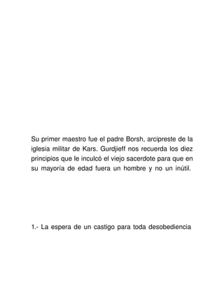 Su primer maestro fue el padre Borsh, arcipreste de la 
iglesia militar de Kars. Gurdjieff nos recuerda los diez 
principios que le inculcó el viejo sacerdote para que en 
su mayoría de edad fuera un hombre y no un inútil. 




1.­ La espera de un castigo para toda desobediencia 
 