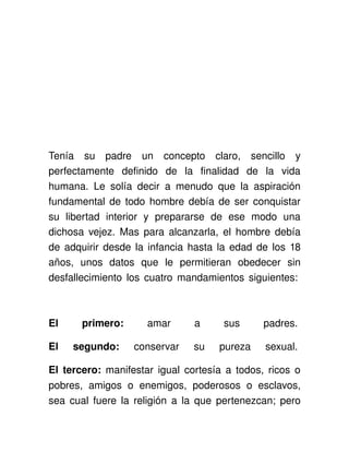 Tenía   su   padre   un   concepto   claro,   sencillo   y 
perfectamente   definido   de   la   finalidad   de   la   vida 
humana.   Le   solía   decir   a   menudo   que   la   aspiración 
fundamental de todo hombre debía de ser conquistar 
su   libertad   interior   y   prepararse   de   ese   modo   una 
dichosa vejez. Mas para alcanzarla, el hombre debía 
de adquirir desde la infancia hasta la edad de los 18 
años,   unos   datos   que   le   permitieran   obedecer   sin 
desfallecimiento los cuatro mandamientos siguientes: 



El       primero:        amar         a       sus       padres. 

El   segundo:         conservar   su   pureza   sexual. 

El tercero:  manifestar igual cortesía a todos, ricos o 
pobres,   amigos   o   enemigos,   poderosos   o   esclavos, 
sea cual fuere la religión a la que pertenezcan; pero 
 